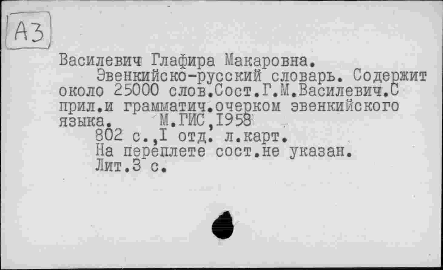 ﻿Василевич' Глафира Макаровна.
Эвенкийско-русский словарь. Содержит около 25000 слов.Сост.Г.М.Василевич.С прил.и грамматич.очерком эвенкийского языка. "М.ГИС,1958
802 с.,1 отд. л.карт.
На переплете сост.не указан.
Лит.З с.